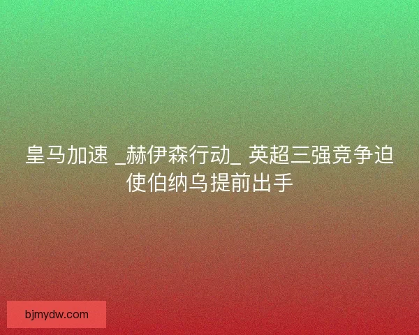皇马加速 _赫伊森行动_ 英超三强竞争迫使伯纳乌提前出手
