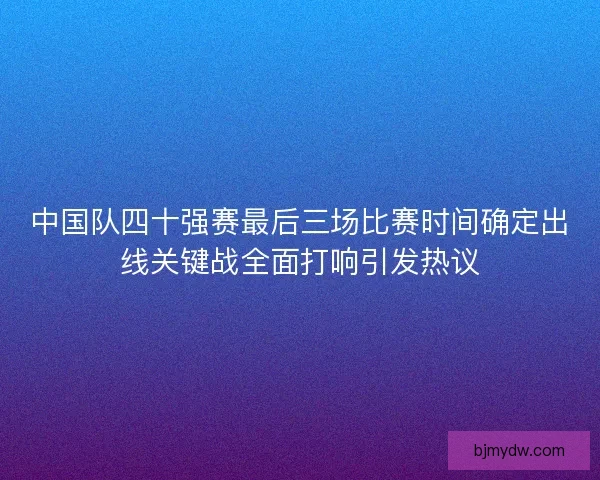 中国队四十强赛最后三场比赛时间确定出线关键战全面打响引发热议