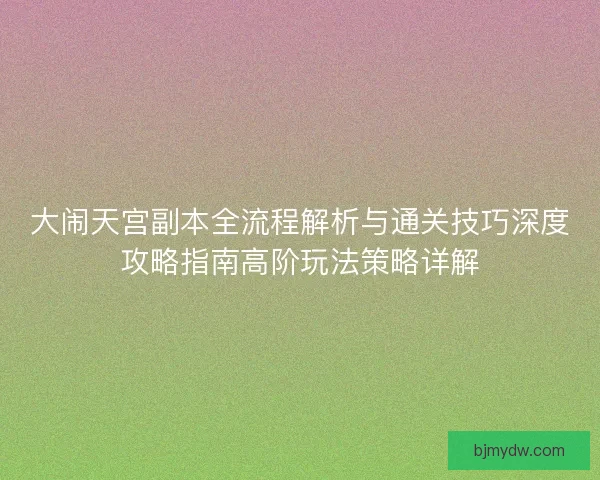 大闹天宫副本全流程解析与通关技巧深度攻略指南高阶玩法策略详解