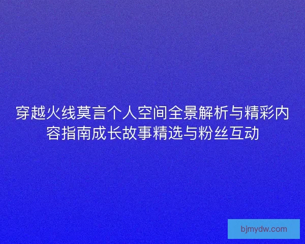 穿越火线莫言个人空间全景解析与精彩内容指南成长故事精选与粉丝互动