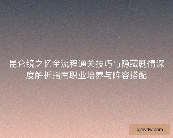 昆仑镜之忆全流程通关技巧与隐藏剧情深度解析指南职业培养与阵容搭配 昆仑镜之忆全流程通关技巧与隐藏剧情深度解析指南职业培养与阵容搭配