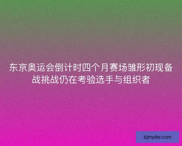 东京奥运会倒计时四个月赛场雏形初现备战挑战仍在考验选手与组织者 东京奥运会倒计时四个月赛场雏形初现备战挑战仍在考验选手与组织者