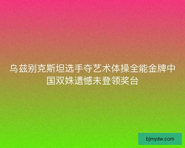 乌兹别克斯坦选手夺艺术体操全能金牌中国双姝遗憾未登领奖台