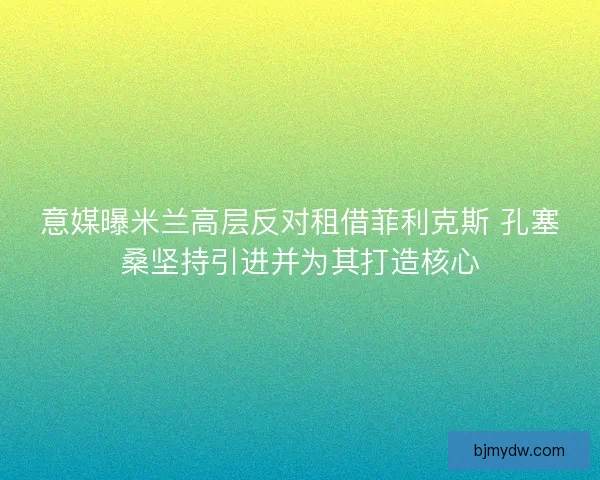 意媒曝米兰高层反对租借菲利克斯 孔塞桑坚持引进并为其打造核心 意媒曝米兰高层反对租借菲利克斯 孔塞桑坚持引进并为其打造核心