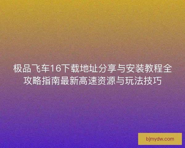 极品飞车16下载地址分享与安装教程全攻略指南最新高速资源与玩法技巧 极品飞车16下载地址分享与安装教程全攻略指南最新高速资源与玩法技巧