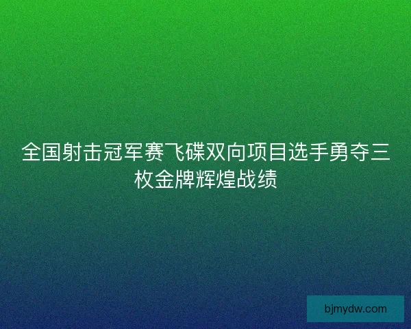 全国射击冠军赛飞碟双向项目选手勇夺三枚金牌辉煌战绩