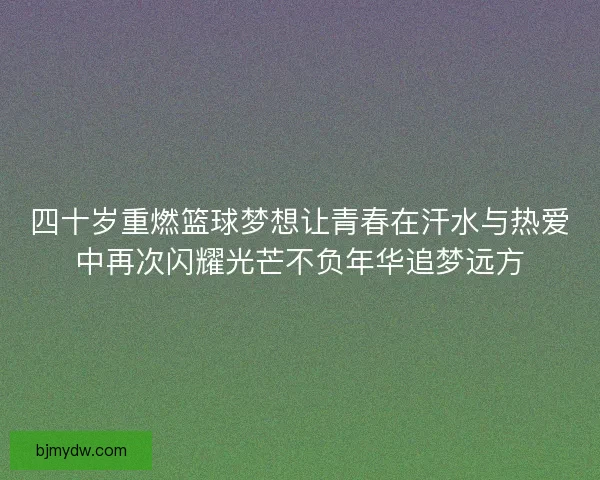 四十岁重燃篮球梦想让青春在汗水与热爱中再次闪耀光芒不负年华追梦远方 四十岁重燃篮球梦想让青春在汗水与热爱中再次闪耀光芒不负年华追梦远方