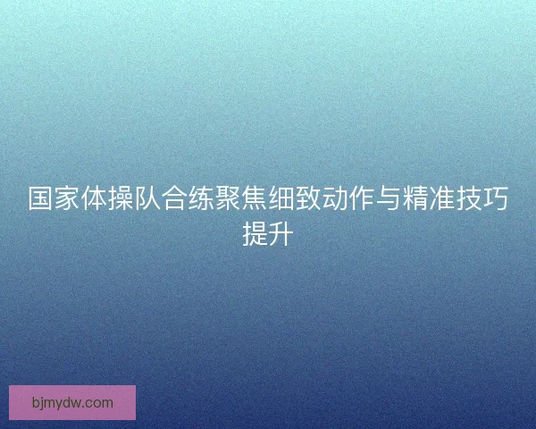 国家体操队合练聚焦细致动作与精准技巧提升 国家体操队合练聚焦细致动作与精准技巧提升