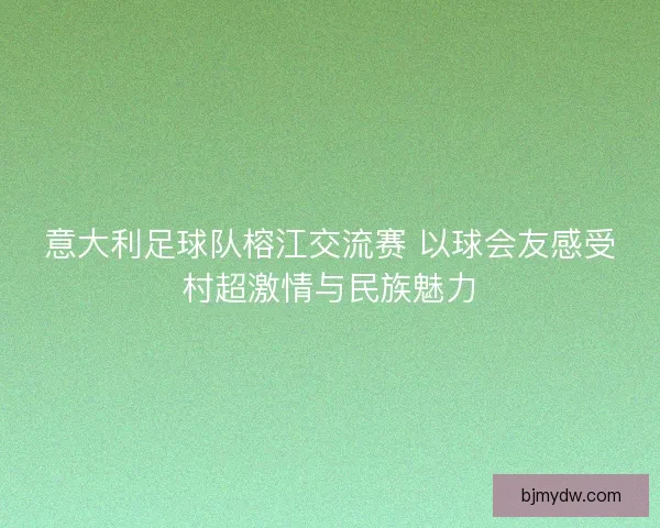 意大利足球队榕江交流赛 以球会友感受村超激情与民族魅力 意大利足球队榕江交流赛 以球会友感受村超激情与民族魅力